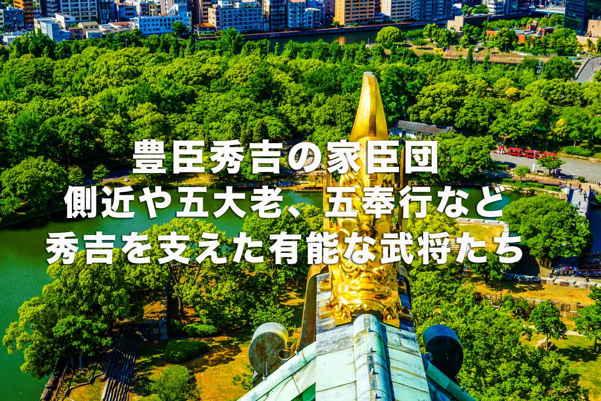 豊臣秀吉の家臣団。側近や五大老、五奉行など秀吉を支えた有能な武将たち